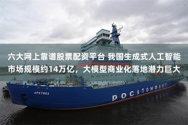 六大网上靠谱股票配资平台 我国生成式人工智能市场规模约14万亿，大模型商业化落地潜力巨大
