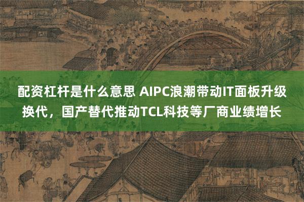 配资杠杆是什么意思 AIPC浪潮带动IT面板升级换代，国产替代推动TCL科技等厂商业绩增长