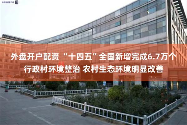 外盘开户配资 “十四五”全国新增完成6.7万个行政村环境整治 农村生态环境明显改善