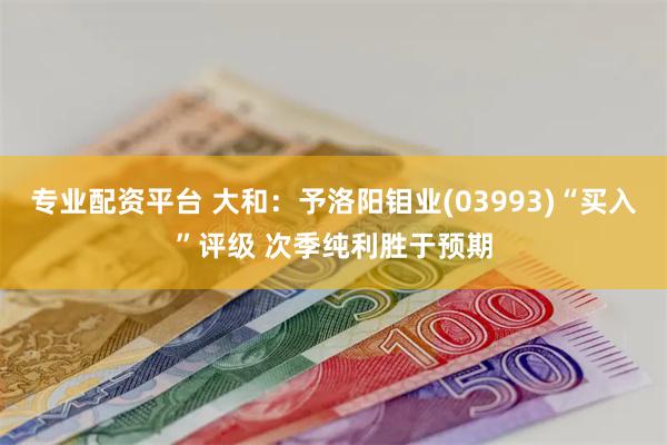 专业配资平台 大和：予洛阳钼业(03993)“买入”评级 次季纯利胜于预期