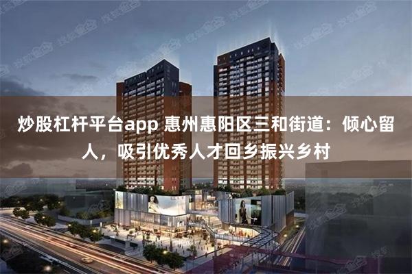 炒股杠杆平台app 惠州惠阳区三和街道：倾心留人，吸引优秀人才回乡振兴乡村