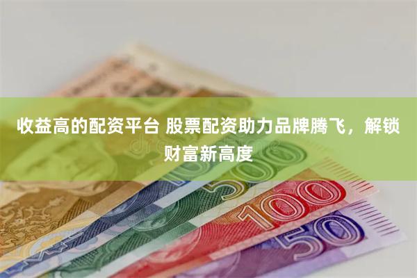 收益高的配资平台 股票配资助力品牌腾飞，解锁财富新高度