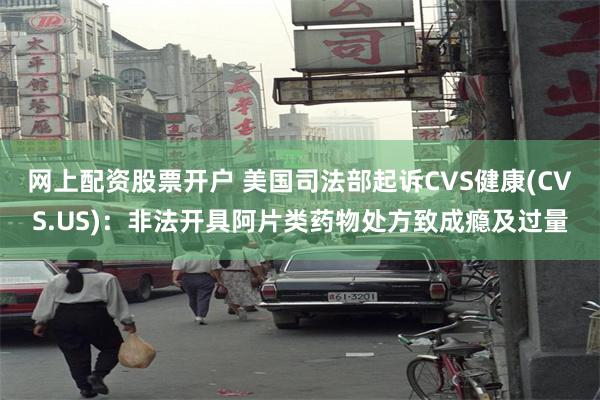 网上配资股票开户 美国司法部起诉CVS健康(CVS.US)：非法开具阿片类药物处方致成瘾及过量
