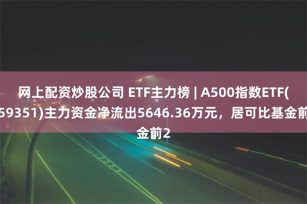 网上配资炒股公司 ETF主力榜 | A500指数ETF(159351)主力资金净流出5646.36万元，居可比基金前2