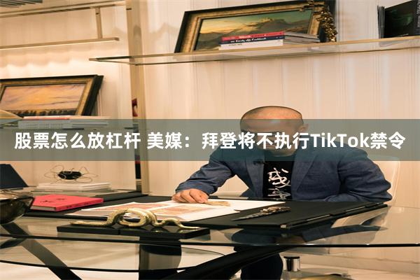股票怎么放杠杆 美媒：拜登将不执行TikTok禁令