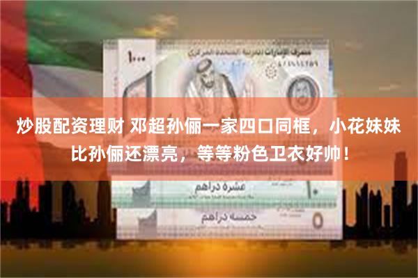 炒股配资理财 邓超孙俪一家四口同框，小花妹妹比孙俪还漂亮，等等粉色卫衣好帅！