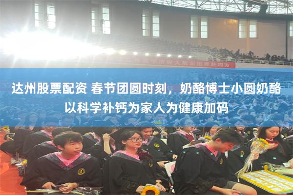 达州股票配资 春节团圆时刻，奶酪博士小圆奶酪以科学补钙为家人为健康加码