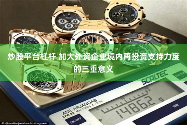 炒股平台杠杆 加大外资企业境内再投资支持力度的三重意义