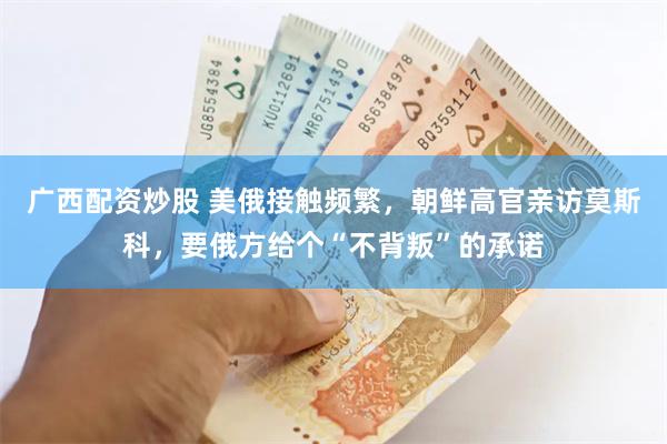 广西配资炒股 美俄接触频繁，朝鲜高官亲访莫斯科，要俄方给个“不背叛”的承诺