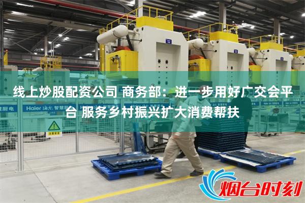 线上炒股配资公司 商务部：进一步用好广交会平台 服务乡村振兴扩大消费帮扶
