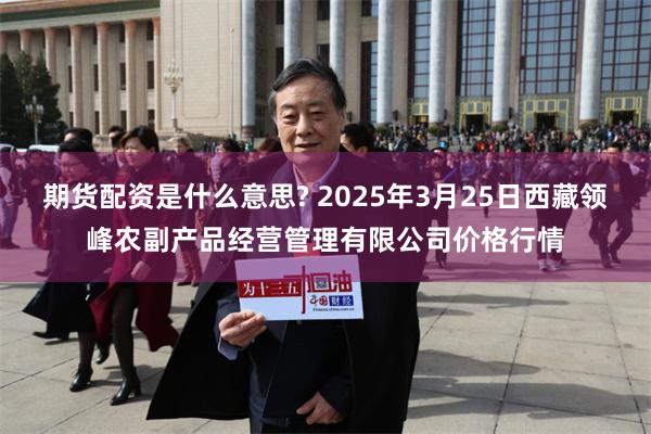 期货配资是什么意思? 2025年3月25日西藏领峰农副产品经营管理有限公司价格行情