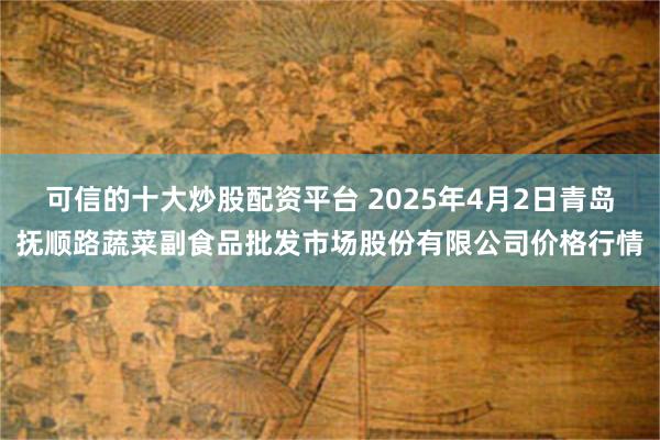 可信的十大炒股配资平台 2025年4月2日青岛抚顺路蔬菜副食品批发市场股份有限公司价格行情