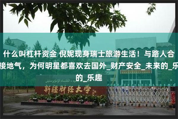 什么叫杠杆资金 倪妮现身瑞士旅游生活！与路人合影接地气，为何明星都喜欢去国外_财产安全_未来的_乐趣