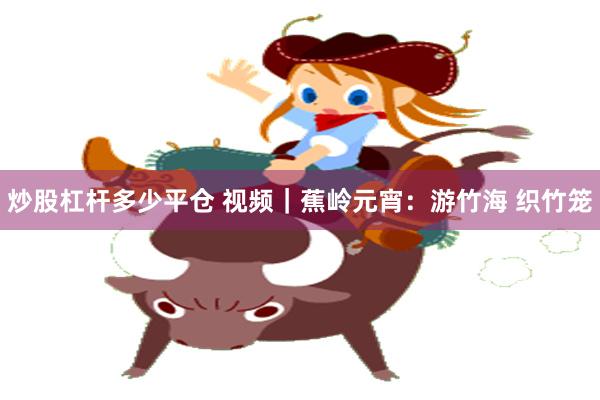 炒股杠杆多少平仓 视频｜蕉岭元宵：游竹海 织竹笼