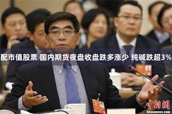 配市值股票 国内期货夜盘收盘跌多涨少 纯碱跌超3%