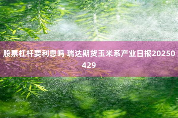 股票杠杆要利息吗 瑞达期货玉米系产业日报20250429