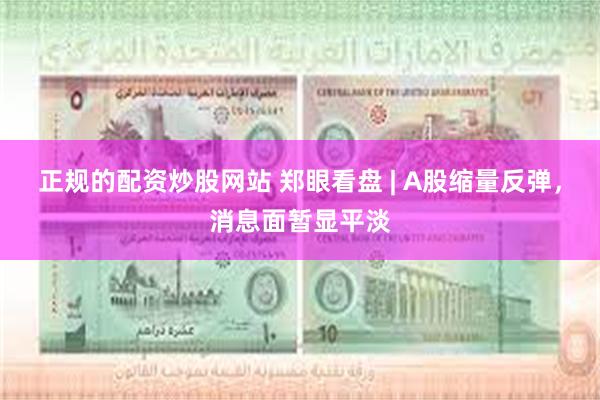 正规的配资炒股网站 郑眼看盘 | A股缩量反弹，消息面暂显平淡