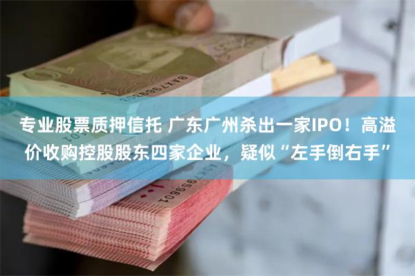 专业股票质押信托 广东广州杀出一家IPO！高溢价收购控股股东四家企业，疑似“左手倒右手”