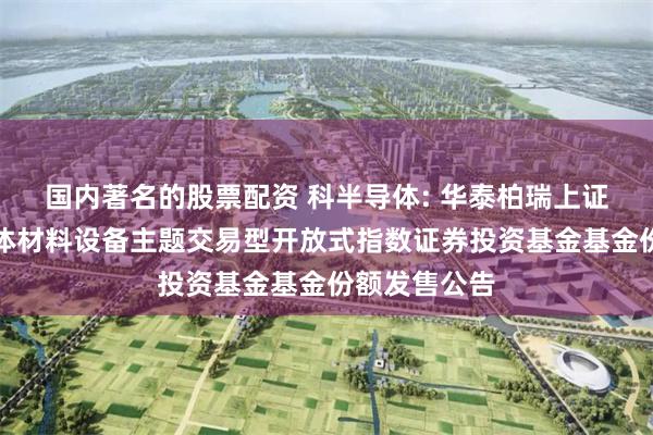 国内著名的股票配资 科半导体: 华泰柏瑞上证科创板半导体材料设备主题交易型开放式指数证券投资基金基金份额发售公告