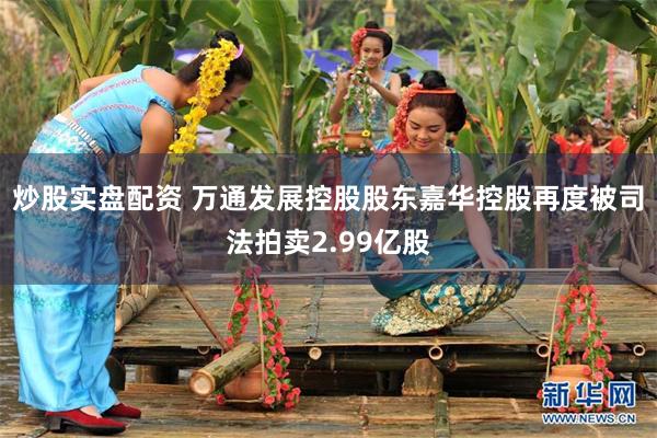 炒股实盘配资 万通发展控股股东嘉华控股再度被司法拍卖2.99亿股