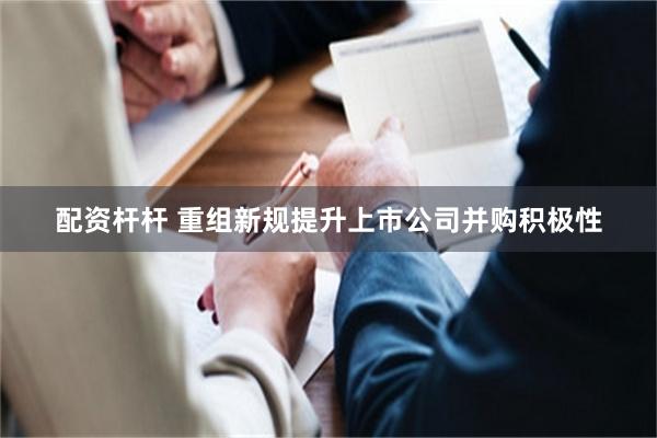 配资杆杆 重组新规提升上市公司并购积极性