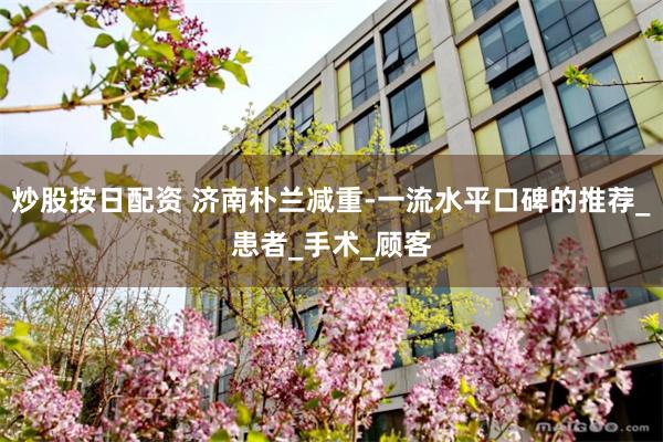 炒股按日配资 济南朴兰减重-一流水平口碑的推荐_患者_手术_顾客