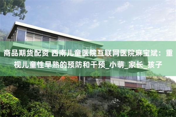 商品期货配资 西南儿童医院互联网医院麻宝斌：重视儿童性早熟的预防和干预_小萌_家长_孩子