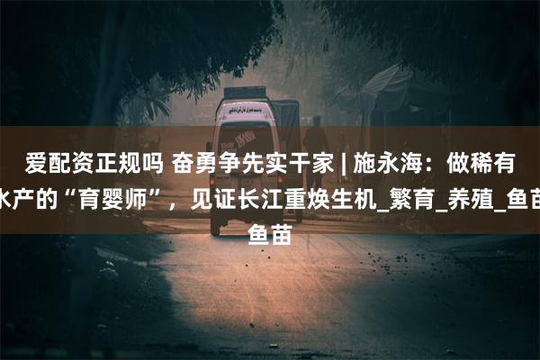 爱配资正规吗 奋勇争先实干家 | 施永海：做稀有水产的“育婴师”，见证长江重焕生机_繁育_养殖_鱼苗