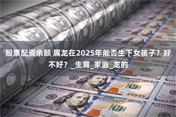 股票配资余额 属龙在2025年能否生下女孩子？好不好？_生育_家庭_龙的
