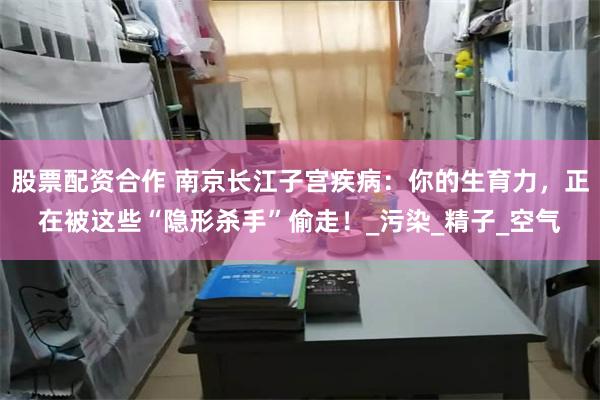 股票配资合作 南京长江子宫疾病：你的生育力，正在被这些“隐形杀手”偷走！_污染_精子_空气