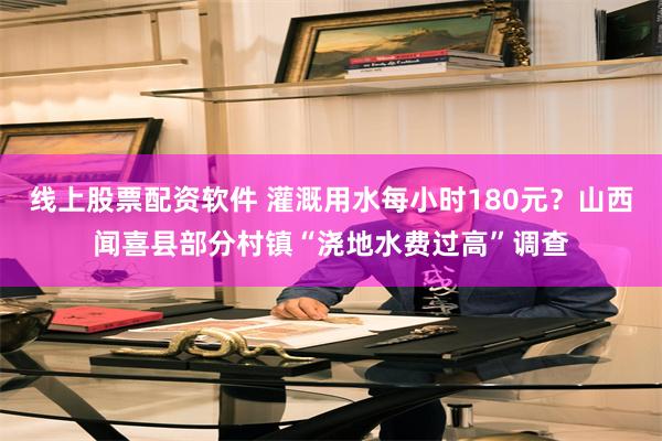 线上股票配资软件 灌溉用水每小时180元？山西闻喜县部分村镇“浇地水费过高”调查
