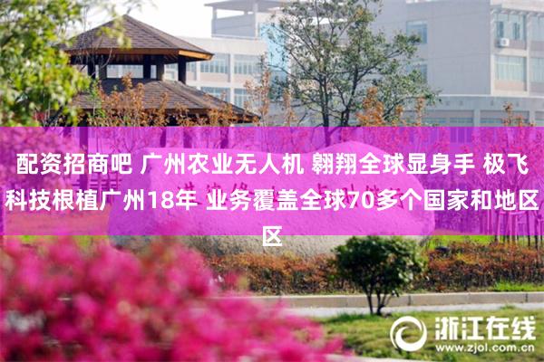 配资招商吧 广州农业无人机 翱翔全球显身手 极飞科技根植广州18年 业务覆盖全球70多个国家和地区