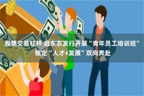 股票交易杠杆 启东农发行开展“青年员工培训班” 锁定“人才+发展”双向奔赴
