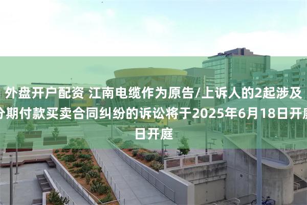 外盘开户配资 江南电缆作为原告/上诉人的2起涉及分期付款买卖合同纠纷的诉讼将于2025年6月18日开庭