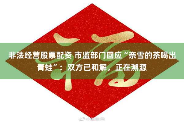 非法经营股票配资 市监部门回应“奈雪的茶喝出青蛙”：双方已和解，正在溯源