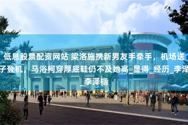 低息股票配资网站 梁洛施携新男友手牵手，机场送孩子登机，马浴柯穿厚底鞋仍不及她高_显得_经历_李泽楷