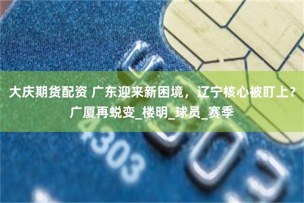 大庆期货配资 广东迎来新困境，辽宁核心被盯上？广厦再蜕变_楼明_球员_赛季